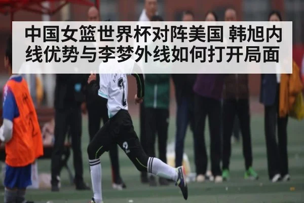 中国女篮世界杯对阵美国 韩旭内线优势与李梦外线如何打开局面(NG28)
